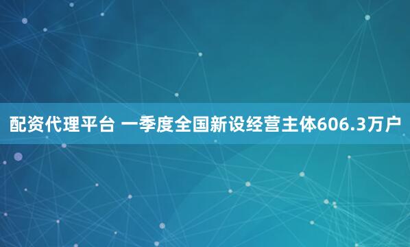 配资代理平台 一季度全国新设经营主体606.3万户