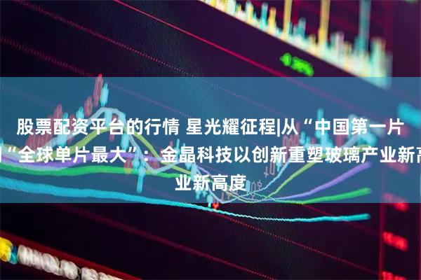 股票配资平台的行情 星光耀征程|从“中国第一片”到“全球单片最大”：金晶科技以创新重塑玻璃产业新高度
