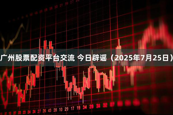 广州股票配资平台交流 今日辟谣（2025年7月25日）
