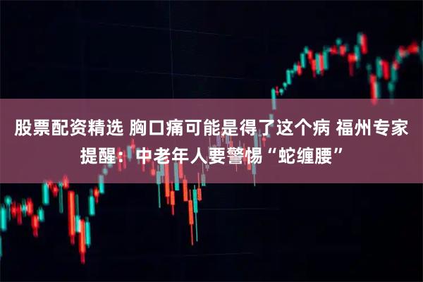 股票配资精选 胸口痛可能是得了这个病 福州专家提醒：中老年人要警惕“蛇缠腰”