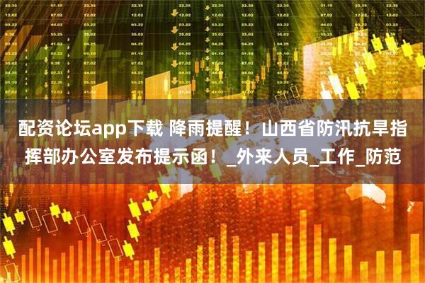配资论坛app下载 降雨提醒！山西省防汛抗旱指挥部办公室发布提示函！_外来人员_工作_防范