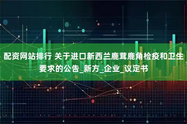 配资网站排行 关于进口新西兰鹿茸鹿角检疫和卫生要求的公告_新方_企业_议定书