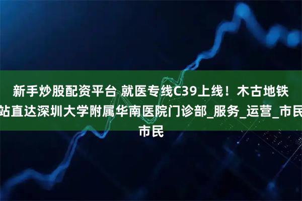 新手炒股配资平台 就医专线C39上线！木古地铁站直达深圳大学附属华南医院门诊部_服务_运营_市民