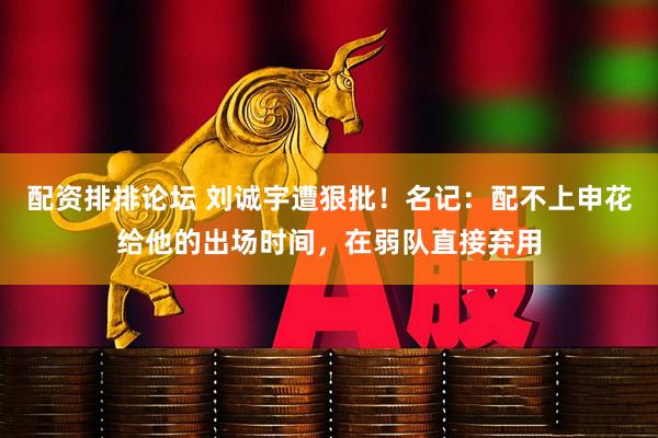 配资排排论坛 刘诚宇遭狠批！名记：配不上申花给他的出场时间，在弱队直接弃用