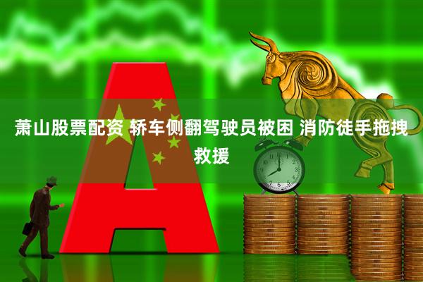 萧山股票配资 轿车侧翻驾驶员被困 消防徒手拖拽救援